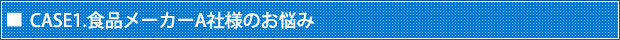 CASE1.食品メーカーA社様のお悩み