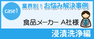 case1 業界別！お悩み解決事例
食品メーカー A社様
浸漬洗浄編