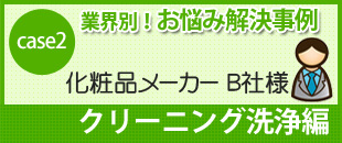 case2 業界別！お悩み解決事例
化粧品メーカー B社様
クリーニング洗浄編