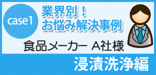 case1 業界別！お悩み解決事例
食品メーカー A社様
浸漬洗浄編