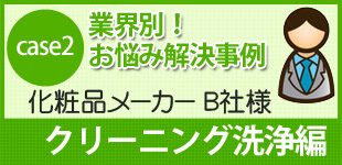 case2 業界別！お悩み解決事例
化粧品メーカー B社様
クリーニング洗浄編