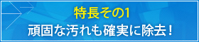 特長その1 頑固な汚れも確実に除去！