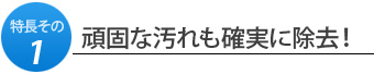 特長その1.頑固な汚れも確実に除去！